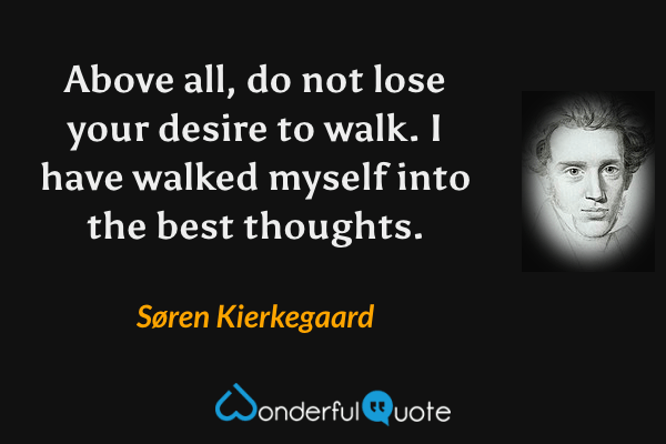 Above all, do not lose your desire to walk. I have walked myself into the best thoughts. - Søren Kierkegaard quote.