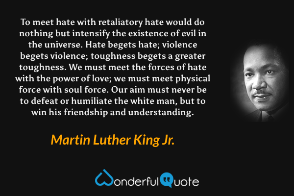 To meet hate with retaliatory hate would do nothing but intensify the existence of evil in the universe. Hate begets hate; violence begets violence; toughness begets a greater toughness. We must meet the forces of hate with the power of love; we must meet physical force with soul force. Our aim must never be to defeat or humiliate the white man, but to win his friendship and understanding. - Martin Luther King Jr. quote.