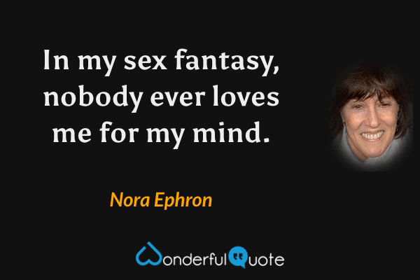 In my sex fantasy, nobody ever loves me for my mind. - Nora Ephron quote.