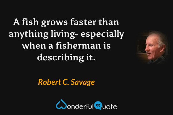 A fish grows faster than anything living- especially when a fisherman is describing it. - Robert C. Savage quote.