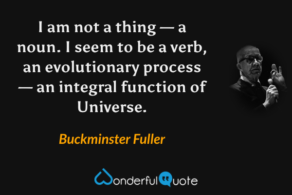 I am not a thing — a noun. I seem to be a verb, an evolutionary process — an integral function of Universe. - Buckminster Fuller quote.