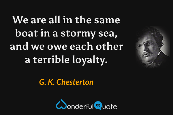 We are all in the same boat in a stormy sea, and we owe each other a terrible loyalty. - G. K. Chesterton quote.