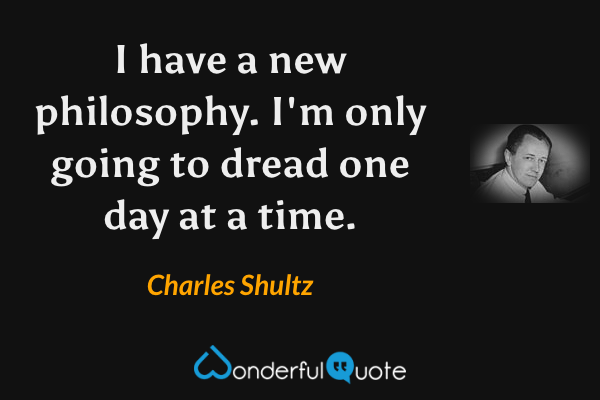 I have a new philosophy. I'm only going to dread one day at a time. - Charles Shultz quote.