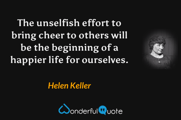 The unselfish effort to bring cheer to others will be the beginning of a happier life for ourselves. - Helen Keller quote.
