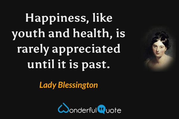 Happiness, like youth and health, is rarely appreciated until it is past. - Lady Blessington quote.
