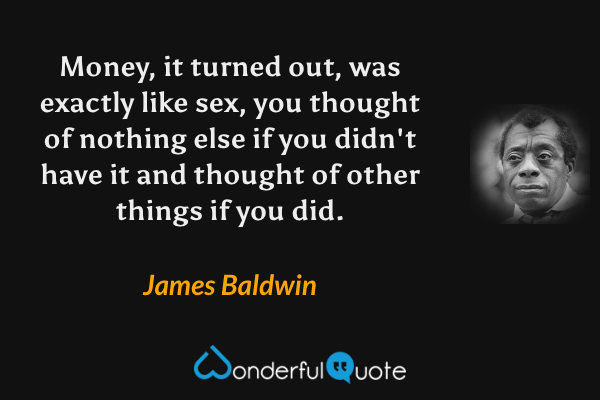 Money, it turned out, was exactly like sex, you thought of nothing else if you didn't have it and thought of other things if you did. - James Baldwin quote.