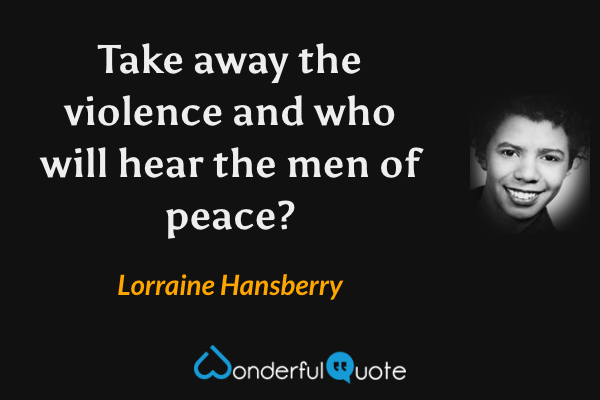 Take away the violence and who will hear the men of peace? - Lorraine Hansberry quote.