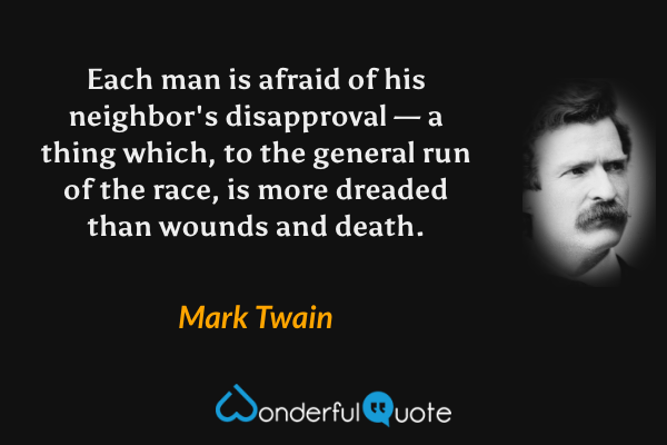Each man is afraid of his neighbor's disapproval — a thing which, to the general run of the race, is more dreaded than wounds and death. - Mark Twain quote.