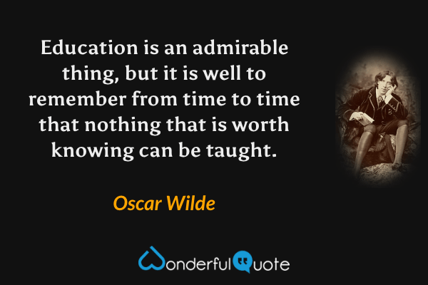 Education is an admirable thing, but it is well to remember from time to time that nothing that is worth knowing can be taught. - Oscar Wilde quote.