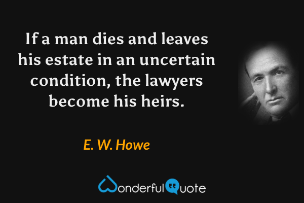 If a man dies and leaves his estate in an uncertain condition, the lawyers become his heirs. - E. W. Howe quote.