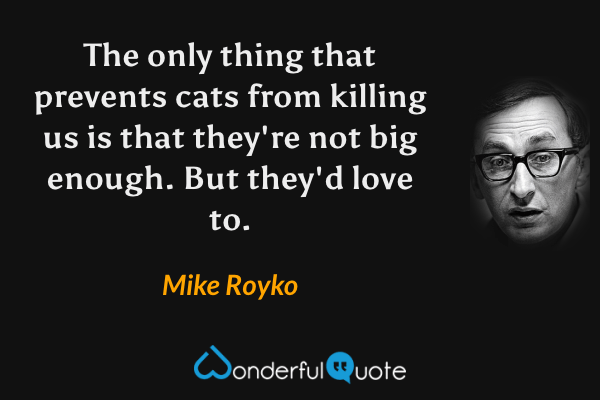 The only thing that prevents cats from killing us is that they're not big enough. But they'd love to. - Mike Royko quote.