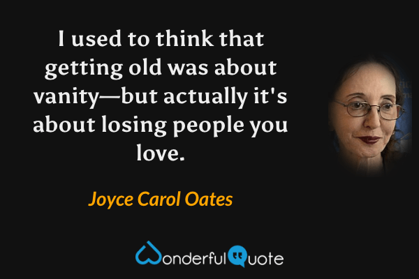 I used to think that getting old was about vanity—but actually it's about losing people you love. - Joyce Carol Oates quote.