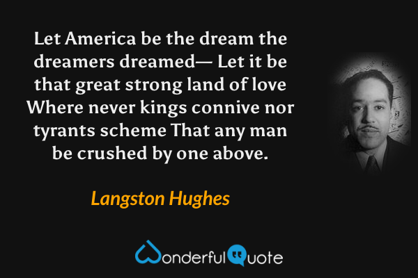 Let America be the dream the dreamers dreamed—
Let it be that great strong land of love
Where never kings connive nor tyrants scheme
That any man be crushed by one above. - Langston Hughes quote.