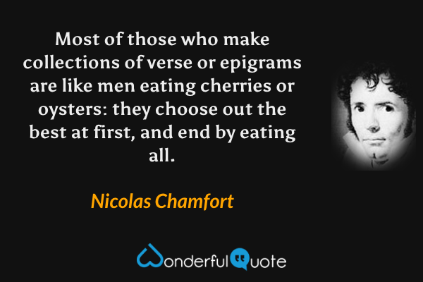 Most of those who make collections of verse or epigrams are like men eating cherries or oysters: they choose out the best at first, and end by eating all. - Nicolas Chamfort quote.