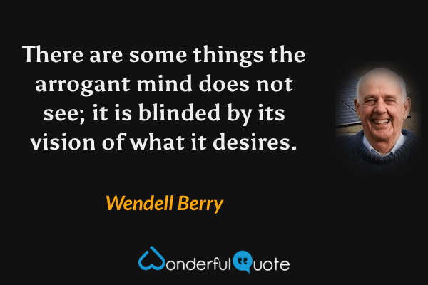 There are some things the arrogant mind does not see; it is blinded by its vision of what it desires. - Wendell Berry quote.