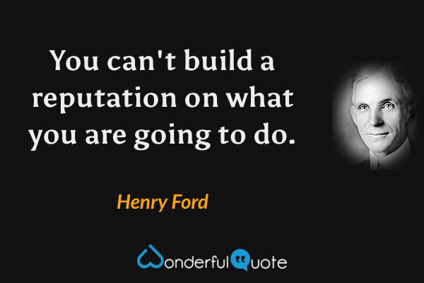 You can't build a reputation on what you are going to do. - Henry Ford quote.