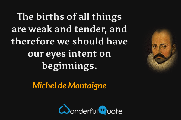 The births of all things are weak and tender, and therefore we should have our eyes intent on beginnings. - Michel de Montaigne quote.