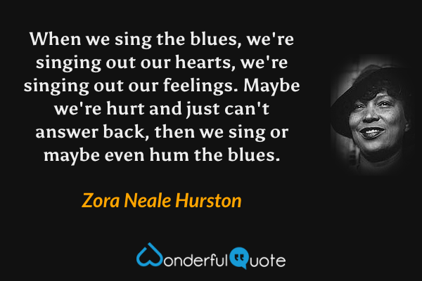 When we sing the blues, we're singing out our hearts, we're singing out our feelings. Maybe we're hurt and just can't answer back, then we sing or maybe even hum the blues. - Zora Neale Hurston quote.