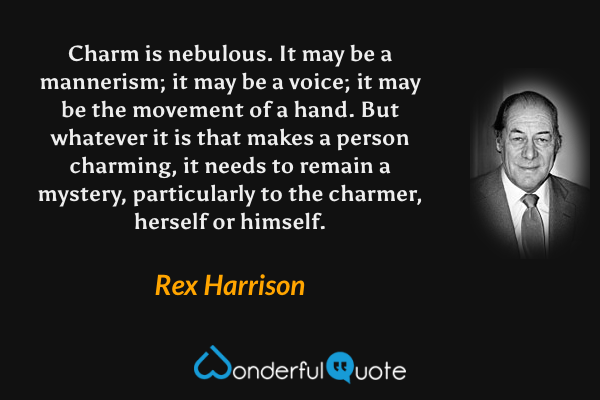 Charm is nebulous.  It may be a mannerism; it may be a voice; it may be the movement of a hand.  But whatever it is that makes a person charming, it needs to remain a mystery, particularly to the charmer, herself or himself. - Rex Harrison quote.