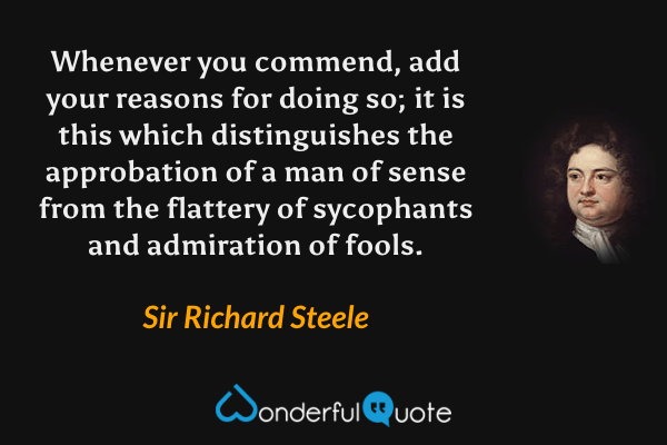 Whenever you commend, add your reasons for doing so; it is this which distinguishes the approbation of a man of sense from the flattery of sycophants and admiration of fools. - Sir Richard Steele quote.