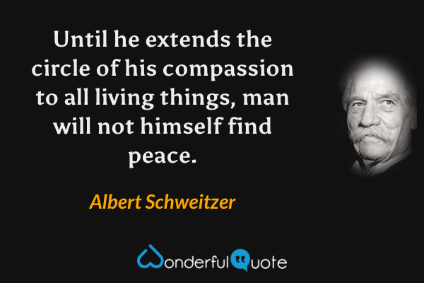 Until he extends the circle of his compassion to all living things, man will not himself find peace. - Albert Schweitzer quote.