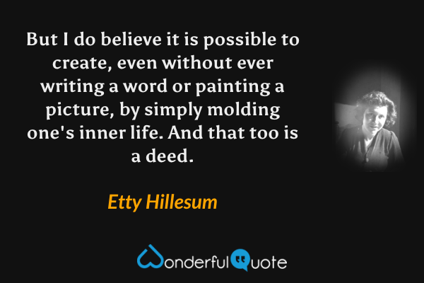 But I do believe it is possible to create, even without ever writing a word or painting a picture, by simply molding one's inner life.  And that too is a deed. - Etty Hillesum quote.