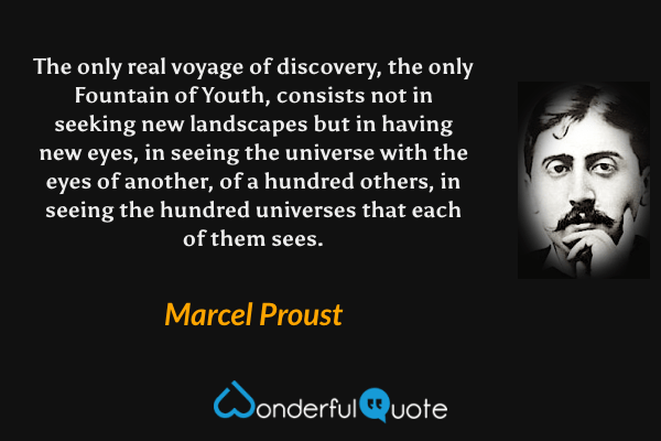 The only real voyage of discovery, the only Fountain of Youth, consists not in seeking new landscapes but in having new eyes, in seeing the universe with the eyes of another, of a hundred others, in seeing the hundred universes that each of them sees. - Marcel Proust quote.