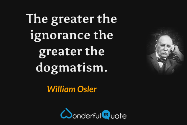 The greater the ignorance the greater the dogmatism. - William Osler quote.