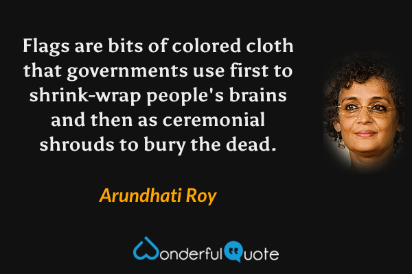 Flags are bits of colored cloth that governments use first to shrink-wrap people's brains and then as ceremonial shrouds to bury the dead. - Arundhati Roy quote.