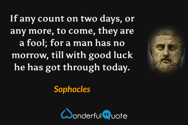 If any count on two days, or any more, to come, they are a fool; for a man has no morrow, till with good luck he has got through today. - Sophocles quote.
