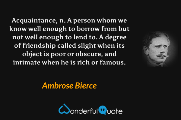 Acquaintance, n.  A person whom we know well enough to borrow from but not well enough to lend to.  A degree of friendship called slight when its object is poor or obscure, and intimate when he is rich or famous. - Ambrose Bierce quote.