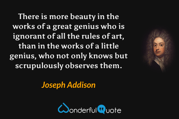 There is more beauty in the works of a great genius who is ignorant of all the rules of art, than in the works of a little genius, who not only knows but scrupulously observes them. - Joseph Addison quote.