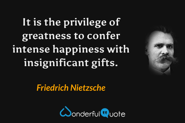 It is the privilege of greatness to confer intense happiness with insignificant gifts. - Friedrich Nietzsche quote.