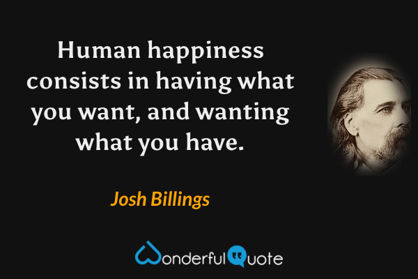 Human happiness consists in having what you want, and wanting what you have. - Josh Billings quote.