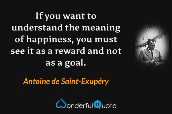 If you want to understand the meaning of happiness, you must see it as a reward and not as a goal. - Antoine de Saint-Exupéry quote.
