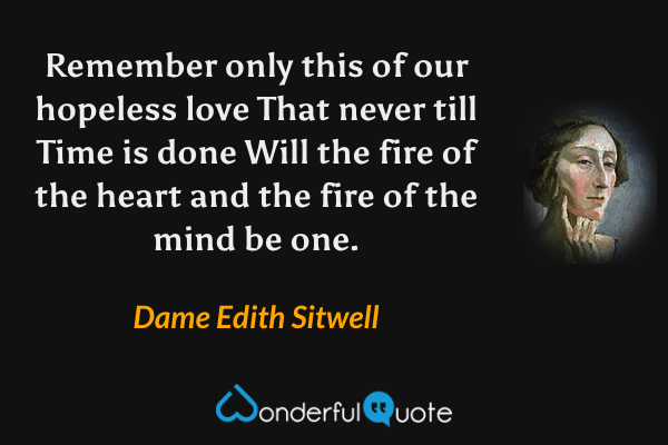 Remember only this of our hopeless love
That never till Time is done
Will the fire of the heart and the fire of the mind be one. - Dame Edith Sitwell quote.