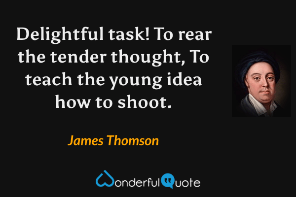Delightful task! To rear the tender thought,
To teach the young idea how to shoot. - James Thomson quote.