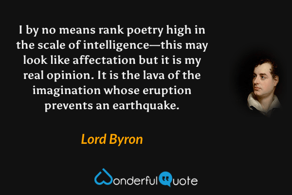 I by no means rank poetry high in the scale of intelligence—this may look like affectation but it is my real opinion. It is the lava of the imagination whose eruption prevents an earthquake. - Lord Byron quote.