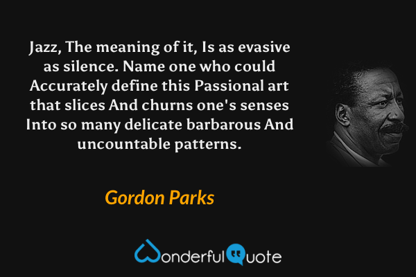 Jazz,
The meaning of it,
Is as evasive as silence.
Name one who could
Accurately define this
Passional art that slices
And churns one's senses
Into so many delicate
barbarous
And uncountable patterns. - Gordon Parks quote.