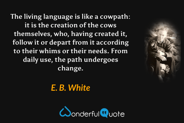 The living language is like a cowpath: it is the creation of the cows themselves, who, having created it, follow it or depart from it according to their whims or their needs.  From daily use, the path undergoes change. - E. B. White quote.