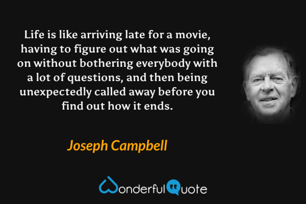 Life is like arriving late for a movie, having to figure out what was going on without bothering everybody with a lot of questions, and then being unexpectedly called away before you find out how it ends. - Joseph Campbell quote.
