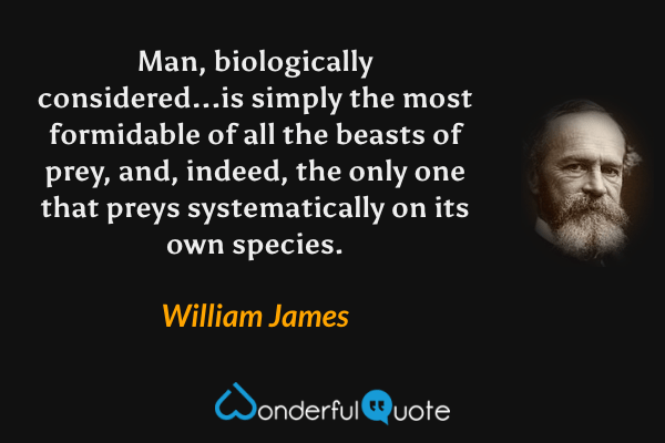 Man, biologically considered...is simply the most formidable of all the beasts of prey, and, indeed, the only one that preys systematically on its own species. - William James quote.