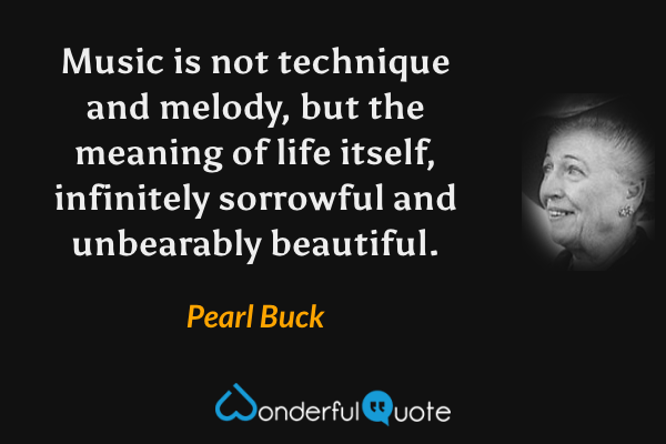 Music is not technique and melody, but the meaning of life itself, infinitely sorrowful and unbearably beautiful. - Pearl Buck quote.