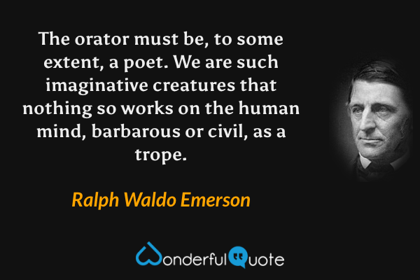 The orator must be, to some extent, a poet.  We are such imaginative creatures that nothing so works on the human mind, barbarous or civil, as a trope. - Ralph Waldo Emerson quote.