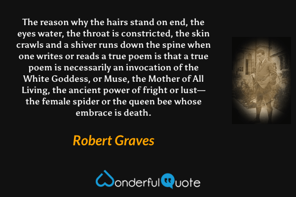 The reason why the hairs stand on end, the eyes water, the throat is constricted, the skin crawls and a shiver runs down the spine when one writes or reads a true poem is that a true poem is necessarily an invocation of the White Goddess, or Muse, the Mother of All Living, the ancient power of fright or lust—the female spider or the queen bee whose embrace is death. - Robert Graves quote.