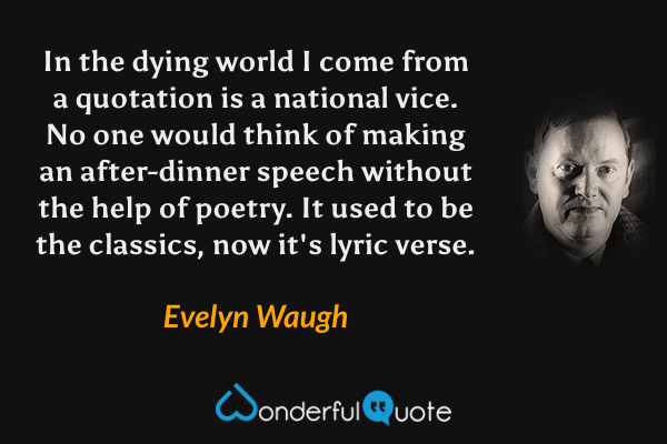 In the dying world I come from a quotation is a national vice. No one would think of making an after-dinner speech without the help of poetry. It used to be the classics, now it's lyric verse. - Evelyn Waugh quote.
