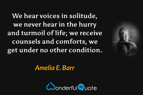 We hear voices in solitude, we never hear in the hurry and turmoil of life; we receive counsels and comforts, we get under no other condition. - Amelia E. Barr quote.