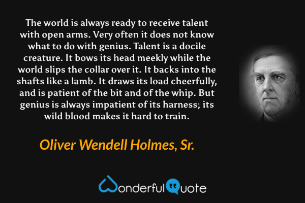 The world is always ready to receive talent with open arms. Very often it does not know what to do with genius.  Talent is a docile creature.  It bows its head meekly while the world slips the collar over it.  It backs into the shafts like a lamb. It draws its load cheerfully, and is patient of the bit and of the whip.  But genius is always impatient of its harness; its wild blood makes it hard to train. - Oliver Wendell Holmes, Sr. quote.