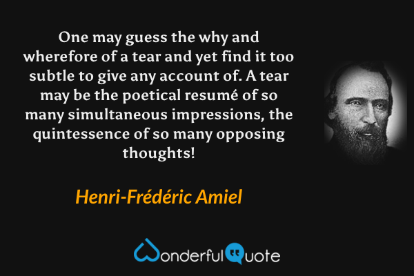 One may guess the why and wherefore of a tear and yet find it too subtle to give any account of. A tear may be the poetical resumé of so many simultaneous impressions, the quintessence of so many opposing thoughts! - Henri-Frédéric Amiel quote.