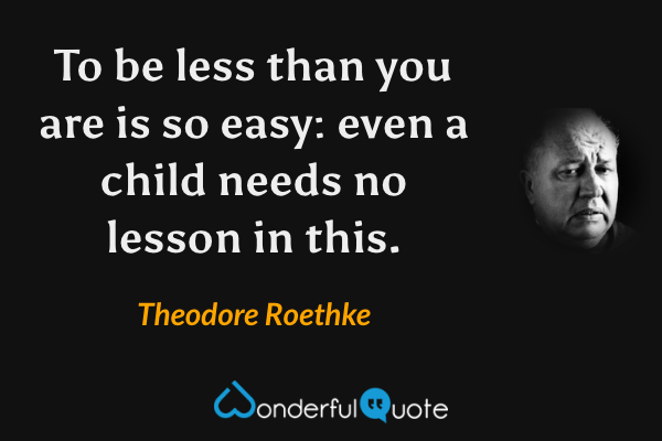 To be less than you are is so easy: even a child needs no lesson in this. - Theodore Roethke quote.